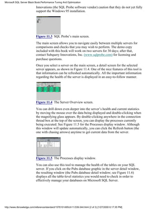 Innovations (the SQL Probe software vendor) caution that they do not yet fully
support the Windows 95 installation.
Figure 11.3 SQL Probe’s main screen.
The main screen allows you to navigate easily between multiple servers for
comparisons and checks that you may wish to perform. The demo copy
included with this book will work on two servers for 30 days; after that,
contact Subquery Innovations, Inc. (www.sqlprobe.com) for licensing and
purchase questions.
Once you select a server on the main screen, a detail screen for the selected
server appears, as shown in Figure 11.4. One of the nice features of this tool is
that information can be refreshed automatically. All the important information
regarding the health of the server is displayed in an easy-to-follow manner.
Figure 11.4 The Server Overview screen.
You can drill down even deeper into the server’s health and current statistics
by moving the mouse over the data being displayed and double-clicking when
the magnifying glass appears. By double-clicking anywhere in the connection
thread box at the top of the screen, you can display the processes currently
being executed. See Figure 11.5 for the Processes display window. Although
this window will update automatically, you can click the Refresh button (the
one with chasing arrows) anytime to get current data from the server.
Figure 11.5 The Processes display window.
You can also use this tool to manage the health of the tables on your SQL
server. If you click on the Pubs database graphic in the server detail window,
the resulting window (the Pubs database detail window; see Figure 11.6)
displays all the table-level statistics you would need to check in order to
effectively manage your databases on Microsoft SQL Server.
Microsoft SQL Server Black Book:Performance Tuning And Optimization
http://www.itknowledge.com/reference/standard/1576101495/ch11/339-344.html (2 of 3) [1/27/2000 6:17:35 PM]
 