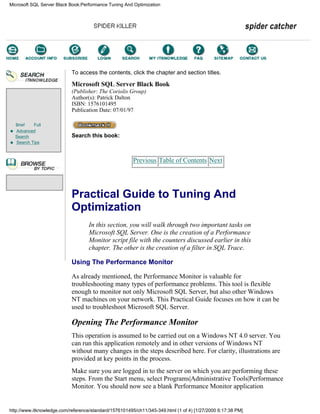 Brief Full
Advanced
Search
Search Tips
To access the contents, click the chapter and section titles.
Microsoft SQL Server Black Book
(Publisher: The Coriolis Group)
Author(s): Patrick Dalton
ISBN: 1576101495
Publication Date: 07/01/97
Search this book:
Previous Table of Contents Next
Practical Guide to Tuning And
Optimization
In this section, you will walk through two important tasks on
Microsoft SQL Server. One is the creation of a Performance
Monitor script file with the counters discussed earlier in this
chapter. The other is the creation of a filter in SQL Trace.
Using The Performance Monitor
As already mentioned, the Performance Monitor is valuable for
troubleshooting many types of performance problems. This tool is flexible
enough to monitor not only Microsoft SQL Server, but also other Windows
NT machines on your network. This Practical Guide focuses on how it can be
used to troubleshoot Microsoft SQL Server.
Opening The Performance Monitor
This operation is assumed to be carried out on a Windows NT 4.0 server. You
can run this application remotely and in other versions of Windows NT
without many changes in the steps described here. For clarity, illustrations are
provided at key points in the process.
Make sure you are logged in to the server on which you are performing these
steps. From the Start menu, select Programs|Administrative Tools|Performance
Monitor. You should now see a blank Performance Monitor application
Microsoft SQL Server Black Book:Performance Tuning And Optimization
http://www.itknowledge.com/reference/standard/1576101495/ch11/345-349.html (1 of 4) [1/27/2000 6:17:38 PM]
Go!
Keyword
-----------
Go!
 