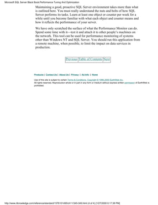 Maintaining a good, proactive SQL Server environment takes more than what
is outlined here. You must really understand the nuts and bolts of how SQL
Server performs its tasks. Learn at least one object or counter per week for a
while until you become familiar with what each object and counter means and
how it reflects the performance of your server.
We have only scratched the surface of what the Performance Monitor can do.
Spend some time with it—test it and attach it to other people’s machines on
the network. This tool can be used for performance monitoring of systems
other than Windows NT and SQL Server. You should run this application from
a remote machine, when possible, to limit the impact on data services in
production.
Previous Table of Contents Next
Products | Contact Us | About Us | Privacy | Ad Info | Home
Use of this site is subject to certain Terms & Conditions, Copyright © 1996-2000 EarthWeb Inc.
All rights reserved. Reproduction whole or in part in any form or medium without express written permission of EarthWeb is
prohibited.
Microsoft SQL Server Black Book:Performance Tuning And Optimization
http://www.itknowledge.com/reference/standard/1576101495/ch11/345-349.html (4 of 4) [1/27/2000 6:17:38 PM]
 