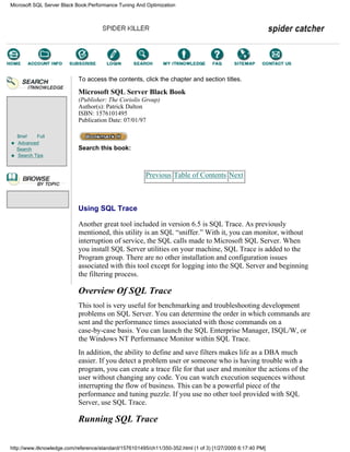 Brief Full
Advanced
Search
Search Tips
To access the contents, click the chapter and section titles.
Microsoft SQL Server Black Book
(Publisher: The Coriolis Group)
Author(s): Patrick Dalton
ISBN: 1576101495
Publication Date: 07/01/97
Search this book:
Previous Table of Contents Next
Using SQL Trace
Another great tool included in version 6.5 is SQL Trace. As previously
mentioned, this utility is an SQL “sniffer.” With it, you can monitor, without
interruption of service, the SQL calls made to Microsoft SQL Server. When
you install SQL Server utilities on your machine, SQL Trace is added to the
Program group. There are no other installation and configuration issues
associated with this tool except for logging into the SQL Server and beginning
the filtering process.
Overview Of SQL Trace
This tool is very useful for benchmarking and troubleshooting development
problems on SQL Server. You can determine the order in which commands are
sent and the performance times associated with those commands on a
case-by-case basis. You can launch the SQL Enterprise Manager, ISQL/W, or
the Windows NT Performance Monitor within SQL Trace.
In addition, the ability to define and save filters makes life as a DBA much
easier. If you detect a problem user or someone who is having trouble with a
program, you can create a trace file for that user and monitor the actions of the
user without changing any code. You can watch execution sequences without
interrupting the flow of business. This can be a powerful piece of the
performance and tuning puzzle. If you use no other tool provided with SQL
Server, use SQL Trace.
Running SQL Trace
Microsoft SQL Server Black Book:Performance Tuning And Optimization
http://www.itknowledge.com/reference/standard/1576101495/ch11/350-352.html (1 of 3) [1/27/2000 6:17:40 PM]
Go!
Keyword
-----------
Go!
 