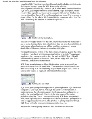 Launching SQL Trace is accomplished through double-clicking on the icon in
the Program Manager group for SQL Server or by selecting
Start|Programs|Microsoft SQL Server 6.5|SQL Trace. Once you have launched
SQL Trace, you are presented with a standard SQL login dialog box, where
you provide a login ID and password to connect to SQL server. The first time
you run this utility, there will be no filters defined and you will be prompted to
create a filter. For the sake of this Practical Guide, you should select Yes. The
New Filter dialog box appears, as shown in Figure 11.11.
Figure 11.11 The New Filter dialog box.
You can now supply a name for the filter. Try to choose one that makes sense
and is easily distinguishable from other filters. You can now choose to filter all
login names, all applications, and all host machines. or to supply a more
detailed list of filter criteria from the top of the dialog box.
The page frame at the bottom of the dialog box is where you specify the output
you desire—whether it is to the screen, to a log file, or to both. You can even
supply specific events you wish to filter for, such as SELECT or UPDATE
statements being passed to the server. Once you are happy with your filter,
select the Add button to start the filter.
SQL Trace now displays your filtered information on the screen until you
pause the filter or close the application. You can define many filters and run
them individually or in sets depending on your needs. Figure 11.12 shows a
sample filter created to supply all information to the screen.
Figure 11.12 Running the test filter.
SQL Trace greatly simplifies the process of gathering the raw SQL commands
being sent to your SQL Server. Although this utility, new to version 6.5,
makes capturing the information easier, it still requires time and practice to
analyze the results effectively. Practice is the only means of becoming
proficient using SQL Trace. I recommend running SQL Trace on a periodic
basis, even if your system is running well, to ensure you have a good picture of
what is happening on your server. This practice of getting snapshots through
SQL Trace will make troubleshooting easier in the long run.
And now for that obligatory reminder: Back up the master database!
Microsoft SQL Server Black Book:Performance Tuning And Optimization
http://www.itknowledge.com/reference/standard/1576101495/ch11/350-352.html (2 of 3) [1/27/2000 6:17:40 PM]
 