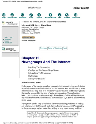 Brief Full
Advanced
Search
Search Tips
To access the contents, click the chapter and section titles.
Microsoft SQL Server Black Book
(Publisher: The Coriolis Group)
Author(s): Patrick Dalton
ISBN: 1576101495
Publication Date: 07/01/97
Search this book:
Previous Table of Contents Next
Chapter 12
Newsgroups And The Internet
• Installing The Newsreader
• Configuring The Source News Server
• Subscribing To Newsgroups
• Preferences
• Newsgroup Etiquette
Administrator’s Notes...
Perhaps one of the most overlooked pieces of the troubleshooting puzzle is that
incredible resource available to all of us, the Internet. You have access to more
information and help than ever before through the Internet and the newsgroups
that can be accessed for the cost of a dial-up connection. Throughout this
book, I have referred to Microsoft SQL Server Books Online. Other resources
are available to help fill in the blanks that Microsoft SQL Server Books Online
might leave.
Newsgroups can be very useful tools for troubleshooting problems or finding
out what’s new with Microsoft SQL Server. Some very good DBAs are active
in the newsgroups and are more than willing to help you with any problem.
Note: Not all the users in the newsgroups are experts. No one is an expert
on your system—except you. Do not take advice from anyone as the fix-all
for your system and apply changes blindly to your machine without first
Microsoft SQL Server Black Book:Newsgroups And the Internet
http://www.itknowledge.com/reference/standard/1576101495/ch12/353-357.html (1 of 3) [1/27/2000 6:17:41 PM]
Go!
Keyword
-----------
Go!
 