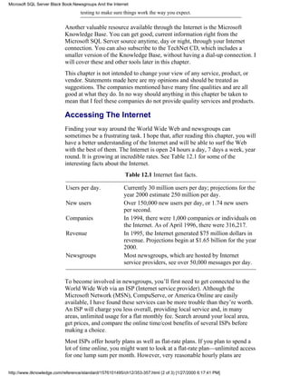 testing to make sure things work the way you expect.
Another valuable resource available through the Internet is the Microsoft
Knowledge Base. You can get good, current information right from the
Microsoft SQL Server source anytime, day or night, through your Internet
connection. You can also subscribe to the TechNet CD, which includes a
smaller version of the Knowledge Base, without having a dial-up connection. I
will cover these and other tools later in this chapter.
This chapter is not intended to change your view of any service, product, or
vendor. Statements made here are my opinions and should be treated as
suggestions. The companies mentioned have many fine qualities and are all
good at what they do. In no way should anything in this chapter be taken to
mean that I feel these companies do not provide quality services and products.
Accessing The Internet
Finding your way around the World Wide Web and newsgroups can
sometimes be a frustrating task. I hope that, after reading this chapter, you will
have a better understanding of the Internet and will be able to surf the Web
with the best of them. The Internet is open 24 hours a day, 7 days a week, year
round. It is growing at incredible rates. See Table 12.1 for some of the
interesting facts about the Internet.
Table 12.1 Internet fast facts.
Users per day. Currently 30 million users per day; projections for the
year 2000 estimate 250 million per day.
New users Over 150,000 new users per day, or 1.74 new users
per second.
Companies In 1994, there were 1,000 companies or individuals on
the Internet. As of April 1996, there were 316,217.
Revenue In 1995, the Internet generated $75 million dollars in
revenue. Projections begin at $1.65 billion for the year
2000.
Newsgroups Most newsgroups, which are hosted by Internet
service providers, see over 50,000 messages per day.
To become involved in newsgroups, you’ll first need to get connected to the
World Wide Web via an ISP (Internet service provider). Although the
Microsoft Network (MSN), CompuServe, or America Online are easily
available, I have found these services can be more trouble than they’re worth.
An ISP will charge you less overall, providing local service and, in many
areas, unlimited usage for a flat monthly fee. Search around your local area,
get prices, and compare the online time/cost benefits of several ISPs before
making a choice.
Most ISPs offer hourly plans as well as flat-rate plans. If you plan to spend a
lot of time online, you might want to look at a flat-rate plan—unlimited access
for one lump sum per month. However, very reasonable hourly plans are
Microsoft SQL Server Black Book:Newsgroups And the Internet
http://www.itknowledge.com/reference/standard/1576101495/ch12/353-357.html (2 of 3) [1/27/2000 6:17:41 PM]
 