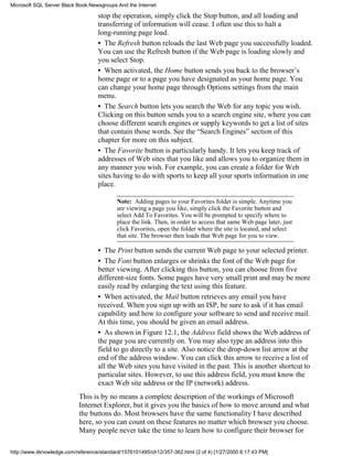 stop the operation, simply click the Stop button, and all loading and
transferring of information will cease. I often use this to halt a
long-running page load.
• The Refresh button reloads the last Web page you successfully loaded.
You can use the Refresh button if the Web page is loading slowly and
you select Stop.
• When activated, the Home button sends you back to the browser’s
home page or to a page you have designated as your home page. You
can change your home page through Options settings from the main
menu.
• The Search button lets you search the Web for any topic you wish.
Clicking on this button sends you to a search engine site, where you can
choose different search engines or supply keywords to get a list of sites
that contain those words. See the “Search Engines” section of this
chapter for more on this subject.
• The Favorite button is particularly handy. It lets you keep track of
addresses of Web sites that you like and allows you to organize them in
any manner you wish. For example, you can create a folder for Web
sites having to do with sports to keep all your sports information in one
place.
Note: Adding pages to your Favorites folder is simple. Anytime you
are viewing a page you like, simply click the Favorite button and
select Add To Favorites. You will be prompted to specify where to
place the link. Then, in order to access that same Web page later, just
click Favorites, open the folder where the site is located, and select
that site. The browser then loads that Web page for you to view.
• The Print button sends the current Web page to your selected printer.
• The Font button enlarges or shrinks the font of the Web page for
better viewing. After clicking this button, you can choose from five
different-size fonts. Some pages have very small print and may be more
easily read by enlarging the text using this feature.
• When activated, the Mail button retrieves any email you have
received. When you sign up with an ISP, be sure to ask if it has email
capability and how to configure your software to send and receive mail.
At this time, you should be given an email address.
• As shown in Figure 12.1, the Address field shows the Web address of
the page you are currently on. You may also type an address into this
field to go directly to a site. Also notice the drop-down list arrow at the
end of the address window. You can click this arrow to receive a list of
all the Web sites you have visited in the past. This is another shortcut to
particular sites. However, to use this address field, you must know the
exact Web site address or the IP (network) address.
This is by no means a complete description of the workings of Microsoft
Internet Explorer, but it gives you the basics of how to move around and what
the buttons do. Most browsers have the same functionality I have described
here, so you can count on these features no matter which browser you choose.
Many people never take the time to learn how to configure their browser for
Microsoft SQL Server Black Book:Newsgroups And the Internet
http://www.itknowledge.com/reference/standard/1576101495/ch12/357-362.html (2 of 4) [1/27/2000 6:17:43 PM]
 
