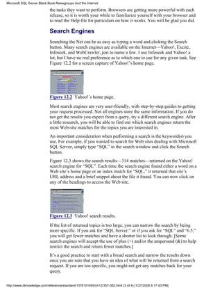 the tasks they want to perform. Browsers are getting more powerful with each
release, so it is worth your while to familiarize yourself with your browser and
to read the Help file for particulars on how it works. You will be glad you did.
Search Engines
Searching the Net can be as easy as typing a word and clicking the Search
button. Many search engines are available on the Internet—Yahoo!, Excite,
Infoseek, and WebCrawler, just to name a few. I use Infoseek and Yahoo! a
lot, but I have no real preference as to which one to use for any given task. See
Figure 12.2 for a screen capture of Yahoo!’s home page.
Figure 12.2 Yahoo!’s home page.
Most search engines are very user-friendly, with step-by-step guides to getting
your request processed. Not all engines store the same information. If you do
not get the results you expect from a query, try a different search engine. After
a little research, you will be able to find out which search engines return the
most Web-site matches for the topics you are interested in.
An important consideration when performing a search is the keyword(s) you
use. For example, if you wanted to search for Web sites dealing with Microsoft
SQL Server, simply type “SQL” in the search window and click the Search
button.
Figure 12.3 shows the search results—314 matches—returned on the Yahoo!
search engine for “SQL”. Each time the search engine found either a word on a
Web site’s home page or an index match for “SQL,” it returned that site’s
URL address and a brief snippet about the file it found. You can now click on
any of the headings to access the Web site.
Figure 12.3 Yahoo! search results.
If the list of returned topics is too large, you can narrow the search by being
more specific. If you ask for “SQL Server,” or if you ask for “SQL” and “6.5,”
you will get fewer matches and have a shorter list to look through. [Some
search engines will accept the use of plus (+) and/or the ampersand (&) to help
restrict the search and return fewer matches.]
It’s a good practice to start with a broad search and narrow the results down
once you are sure that you have an idea of what will be returned from a search
request. If you are too specific, you might not get any matches back for your
query.
Microsoft SQL Server Black Book:Newsgroups And the Internet
http://www.itknowledge.com/reference/standard/1576101495/ch12/357-362.html (3 of 4) [1/27/2000 6:17:43 PM]
 