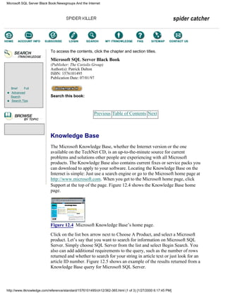 Brief Full
Advanced
Search
Search Tips
To access the contents, click the chapter and section titles.
Microsoft SQL Server Black Book
(Publisher: The Coriolis Group)
Author(s): Patrick Dalton
ISBN: 1576101495
Publication Date: 07/01/97
Search this book:
Previous Table of Contents Next
Knowledge Base
The Microsoft Knowledge Base, whether the Internet version or the one
available on the TechNet CD, is an up-to-the-minute source for current
problems and solutions other people are experiencing with all Microsoft
products. The Knowledge Base also contains current fixes or service packs you
can download to apply to your software. Locating the Knowledge Base on the
Internet is simple: Just use a search engine or go to the Microsoft home page at
http://www.microsoft.com. When you get to the Microsoft home page, click
Support at the top of the page. Figure 12.4 shows the Knowledge Base home
page.
Figure 12.4 Microsoft Knowledge Base’s home page.
Click on the list box arrow next to Choose A Product, and select a Microsoft
product. Let’s say that you want to search for information on Microsoft SQL
Server. Simply choose SQL Server from the list and select Begin Search. You
also can add additional requirements to the query, such as the number of rows
returned and whether to search for your string in article text or just look for an
article ID number. Figure 12.5 shows an example of the results returned from a
Knowledge Base query for Microsoft SQL Server.
Microsoft SQL Server Black Book:Newsgroups And the Internet
http://www.itknowledge.com/reference/standard/1576101495/ch12/362-365.html (1 of 3) [1/27/2000 6:17:45 PM]
Go!
Keyword
-----------
Go!
 