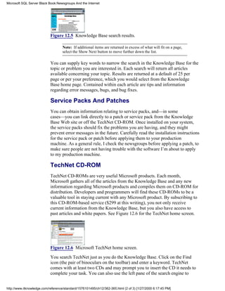 Figure 12.5 Knowledge Base search results.
Note: If additional items are returned in excess of what will fit on a page,
select the Show Next button to move further down the list.
You can supply key words to narrow the search in the Knowledge Base for the
topic or problem you are interested in. Each search will return all articles
available concerning your topic. Results are returned at a default of 25 per
page or per your preference, which you would select from the Knowledge
Base home page. Contained within each article are tips and information
regarding error messages, bugs, and bug fixes.
Service Packs And Patches
You can obtain information relating to service packs, and—in some
cases—you can link directly to a patch or service pack from the Knowledge
Base Web site or off the TechNet CD-ROM. Once installed on your system,
the service packs should fix the problems you are having, and they might
prevent error messages in the future. Carefully read the installation instructions
for the service pack or patch before applying them to your production
machine. As a general rule, I check the newsgroups before applying a patch, to
make sure people are not having trouble with the software I’m about to apply
to my production machine.
TechNet CD-ROM
TechNet CD-ROMs are very useful Microsoft products. Each month,
Microsoft gathers all of the articles from the Knowledge Base and any new
information regarding Microsoft products and compiles them on CD-ROM for
distribution. Developers and programmers will find these CD-ROMs to be a
valuable tool in staying current with any Microsoft product. By subscribing to
this CD-ROM-based service ($299 at this writing), you not only receive
current information from the Knowledge Base, but you also have access to
past articles and white papers. See Figure 12.6 for the TechNet home screen.
Figure 12.6 Microsoft TechNet home screen.
You search TechNet just as you do the Knowledge Base. Click on the Find
icon (the pair of binoculars on the toolbar) and enter a keyword. TechNet
comes with at least two CDs and may prompt you to insert the CD it needs to
complete your task. You can also use the left pane of the search engine to
Microsoft SQL Server Black Book:Newsgroups And the Internet
http://www.itknowledge.com/reference/standard/1576101495/ch12/362-365.html (2 of 3) [1/27/2000 6:17:45 PM]
 