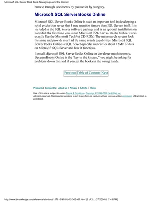 browse through documents by product or by category.
Microsoft SQL Server Books Online
Microsoft SQL Server Books Online is such an important tool in developing a
solid production server that I may mention it more than SQL Server itself. It is
included in the SQL Server software package and is an optional installation on
hard disk the first time you install Microsoft SQL Server. Books Online works
exactly like the Microsoft TechNet CD-ROM. The main search screens look
the same and provide much of the same search capabilities. Microsoft SQL
Server Books Online is SQL Server-specific and carries about 15MB of data
on Microsoft SQL Server and how it functions.
I install Microsoft SQL Server Books Online on developer machines only.
Because Books Online is the “key to the kitchen,” you might be asking for
problems down the road if you put the books in the wrong hands.
Previous Table of Contents Next
Products | Contact Us | About Us | Privacy | Ad Info | Home
Use of this site is subject to certain Terms & Conditions, Copyright © 1996-2000 EarthWeb Inc.
All rights reserved. Reproduction whole or in part in any form or medium without express written permission of EarthWeb is
prohibited.
Microsoft SQL Server Black Book:Newsgroups And the Internet
http://www.itknowledge.com/reference/standard/1576101495/ch12/362-365.html (3 of 3) [1/27/2000 6:17:45 PM]
 