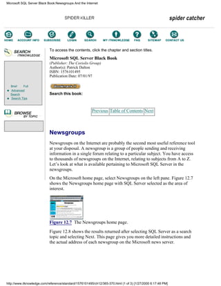 Brief Full
Advanced
Search
Search Tips
To access the contents, click the chapter and section titles.
Microsoft SQL Server Black Book
(Publisher: The Coriolis Group)
Author(s): Patrick Dalton
ISBN: 1576101495
Publication Date: 07/01/97
Search this book:
Previous Table of Contents Next
Newsgroups
Newsgroups on the Internet are probably the second most useful reference tool
at your disposal. A newsgroup is a group of people sending and receiving
information in a single forum relating to a particular subject. You have access
to thousands of newsgroups on the Internet, relating to subjects from A to Z.
Let’s look at what is available pertaining to Microsoft SQL Server in the
newsgroups.
On the Microsoft home page, select Newsgroups on the left pane. Figure 12.7
shows the Newsgroups home page with SQL Server selected as the area of
interest.
Figure 12.7 The Newsgroups home page.
Figure 12.8 shows the results returned after selecting SQL Server as a search
topic and selecting Next. This page gives you more detailed instructions and
the actual address of each newsgroup on the Microsoft news server.
Microsoft SQL Server Black Book:Newsgroups And the Internet
http://www.itknowledge.com/reference/standard/1576101495/ch12/365-370.html (1 of 3) [1/27/2000 6:17:48 PM]
Go!
Keyword
-----------
Go!
 