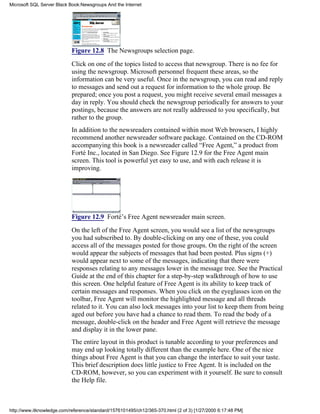 Figure 12.8 The Newsgroups selection page.
Click on one of the topics listed to access that newsgroup. There is no fee for
using the newsgroup. Microsoft personnel frequent these areas, so the
information can be very useful. Once in the newsgroup, you can read and reply
to messages and send out a request for information to the whole group. Be
prepared; once you post a request, you might receive several email messages a
day in reply. You should check the newsgroup periodically for answers to your
postings, because the answers are not really addressed to you specifically, but
rather to the group.
In addition to the newsreaders contained within most Web browsers, I highly
recommend another newsreader software package. Contained on the CD-ROM
accompanying this book is a newsreader called “Free Agent,” a product from
Forté Inc., located in San Diego. See Figure 12.9 for the Free Agent main
screen. This tool is powerful yet easy to use, and with each release it is
improving.
Figure 12.9 Forté’s Free Agent newsreader main screen.
On the left of the Free Agent screen, you would see a list of the newsgroups
you had subscribed to. By double-clicking on any one of these, you could
access all of the messages posted for those groups. On the right of the screen
would appear the subjects of messages that had been posted. Plus signs (+)
would appear next to some of the messages, indicating that there were
responses relating to any messages lower in the message tree. See the Practical
Guide at the end of this chapter for a step-by-step walkthrough of how to use
this screen. One helpful feature of Free Agent is its ability to keep track of
certain messages and responses. When you click on the eyeglasses icon on the
toolbar, Free Agent will monitor the highlighted message and all threads
related to it. You can also lock messages into your list to keep them from being
aged out before you have had a chance to read them. To read the body of a
message, double-click on the header and Free Agent will retrieve the message
and display it in the lower pane.
The entire layout in this product is tunable according to your preferences and
may end up looking totally different than the example here. One of the nice
things about Free Agent is that you can change the interface to suit your taste.
This brief description does little justice to Free Agent. It is included on the
CD-ROM, however, so you can experiment with it yourself. Be sure to consult
the Help file.
Microsoft SQL Server Black Book:Newsgroups And the Internet
http://www.itknowledge.com/reference/standard/1576101495/ch12/365-370.html (2 of 3) [1/27/2000 6:17:48 PM]
 