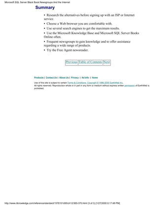 Summary
• Research the alternatives before signing up with an ISP or Internet
service.
• Choose a Web browser you are comfortable with.
• Use several search engines to get the maximum results.
• Use the Microsoft Knowledge Base and Microsoft SQL Server Books
Online often.
• Frequent newsgroups to gain knowledge and to offer assistance
regarding a wide range of products.
• Try the Free Agent newsreader.
Previous Table of Contents Next
Products | Contact Us | About Us | Privacy | Ad Info | Home
Use of this site is subject to certain Terms & Conditions, Copyright © 1996-2000 EarthWeb Inc.
All rights reserved. Reproduction whole or in part in any form or medium without express written permission of EarthWeb is
prohibited.
Microsoft SQL Server Black Book:Newsgroups And the Internet
http://www.itknowledge.com/reference/standard/1576101495/ch12/365-370.html (3 of 3) [1/27/2000 6:17:48 PM]
 