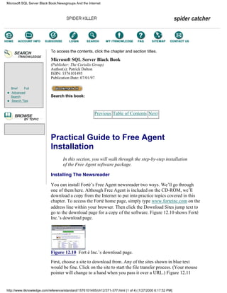 Brief Full
Advanced
Search
Search Tips
To access the contents, click the chapter and section titles.
Microsoft SQL Server Black Book
(Publisher: The Coriolis Group)
Author(s): Patrick Dalton
ISBN: 1576101495
Publication Date: 07/01/97
Search this book:
Previous Table of Contents Next
Practical Guide to Free Agent
Installation
In this section, you will walk through the step-by-step installation
of the Free Agent software package.
Installing The Newsreader
You can install Forté’s Free Agent newsreader two ways. We’ll go through
one of them here. Although Free Agent is included on the CD-ROM, we’ll
download a copy from the Internet to put into practice topics covered in this
chapter. To access the Forté home page, simply type www.forteinc.com on the
address line within your browser. Then click the Download Sites jump text to
go to the download page for a copy of the software. Figure 12.10 shows Forté
Inc.’s download page.
Figure 12.10 Fort é Inc.’s download page.
First, choose a site to download from. Any of the sites shown in blue text
would be fine. Click on the site to start the file transfer process. (Your mouse
pointer will change to a hand when you pass it over a URL.) Figure 12.11
Microsoft SQL Server Black Book:Newsgroups And the Internet
http://www.itknowledge.com/reference/standard/1576101495/ch12/371-377.html (1 of 4) [1/27/2000 6:17:52 PM]
Go!
Keyword
-----------
Go!
 