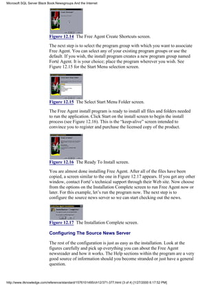 Figure 12.14 The Free Agent Create Shortcuts screen.
The next step is to select the program group with which you want to associate
Free Agent. You can select any of your existing program groups or use the
default. If you wish, the install program creates a new program group named
Forté Agent. It is your choice; place the program wherever you wish. See
Figure 12.15 for the Start Menu selection screen.
Figure 12.15 The Select Start Menu Folder screen.
The Free Agent install program is ready to install all files and folders needed
to run the application. Click Start on the install screen to begin the install
process (see Figure 12.16). This is the “keep-alive” screen intended to
convince you to register and purchase the licensed copy of the product.
Figure 12.16 The Ready To Install screen.
You are almost done installing Free Agent. After all of the files have been
copied, a screen similar to the one in Figure 12.17 appears. If you get any other
window, contact Forté’s technical support through their Web site. Now choose
from the options on the Installation Complete screen to run Free Agent now or
later. For this example, let’s run the program now. The next step is to
configure the source news server so we can start checking out the news.
Figure 12.17 The Installation Complete screen.
Configuring The Source News Server
The rest of the configuration is just as easy as the installation. Look at the
figures carefully and pick up everything you can about the Free Agent
newsreader and how it works. The Help sections within the program are a very
good source of information should you become stranded or just have a general
question.
Microsoft SQL Server Black Book:Newsgroups And the Internet
http://www.itknowledge.com/reference/standard/1576101495/ch12/371-377.html (3 of 4) [1/27/2000 6:17:52 PM]
 