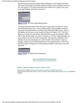 The first time you run Free Agent after installation, you’ll need to provide a
little more information so that the reader can find a server and know who you
are. See Figure 12.18 and use the data I have filled in as a guide. (Use your
own email address and name, of course.)
Figure 12.18 The Free Agent Setup screen.
You must input the name of the news server you wish to connect to. I have
specified the msnews news server at Microsoft for this example in order to
access all of the information available about Microsoft SQL Server. Type in
the address for the news server exactly as shown in Figure 12.18. The next
thing you need to do is get online and subscribe to some newsgroups. Select
OK to start up the reader. As shown in Figure 12.19, Free Agent prompts you
to go online to access all of the newsgroups. This process could take a few
minutes if you are connected over a slow modem. If you haven’t done so
already, connect to your ISP and minimize your connection box. Select Yes,
and Free Agent will go get all of the groups available on the server you have
specified.
Figure 12.19 Go Online Now dialog box.
Previous Table of Contents Next
Products | Contact Us | About Us | Privacy | Ad Info | Home
Use of this site is subject to certain Terms & Conditions, Copyright © 1996-2000 EarthWeb Inc.
All rights reserved. Reproduction whole or in part in any form or medium without express written permission of EarthWeb is
prohibited.
Microsoft SQL Server Black Book:Newsgroups And the Internet
http://www.itknowledge.com/reference/standard/1576101495/ch12/371-377.html (4 of 4) [1/27/2000 6:17:52 PM]
 