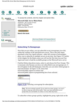 Brief Full
Advanced
Search
Search Tips
To access the contents, click the chapter and section titles.
Microsoft SQL Server Black Book
(Publisher: The Coriolis Group)
Author(s): Patrick Dalton
ISBN: 1576101495
Publication Date: 07/01/97
Search this book:
Previous Table of Contents Next
Subscribing To Newsgroups
Now that you are online, you can subscribe to any newsgroups you wish,
within the confines of the specified news server. This is the only major
drawback to the Free Agent software—other full versions of newsreaders
allow you to subscribe to multiple servers at one time. See Figure 12.9 earlier
in this chapter for the blank screen you will see the first time you use Free
Agent and want to load the available groups on the Microsoft news server.
Find the Online drop-down menu, select it, and choose Get New Groups. This
is necessary only because you have not subscribed to any newsgroups yet. A
list will appear in the left-hand pane; from this you can select which groups to
read and monitor. In Figure 12.20, notice that
microsoft.public.sqlserver.connect and
microsoft.public.sqlserver.programming have been selected.
Figure 12.20 Selecting a newsgroup for subscription.
Note: Do not overload yourself. If you select too many groups, you won’t
be able to keep up with all the traffic. Take your time and build a set of
groups that you can handle on a daily or every-other-day basis.
To subscribe to these groups quickly, highlight the group, right-click on the
Microsoft SQL Server Black Book:Newsgroups And the Internet
http://www.itknowledge.com/reference/standard/1576101495/ch12/378-387.html (1 of 5) [1/27/2000 6:17:56 PM]
Go!
Keyword
-----------
Go!
 