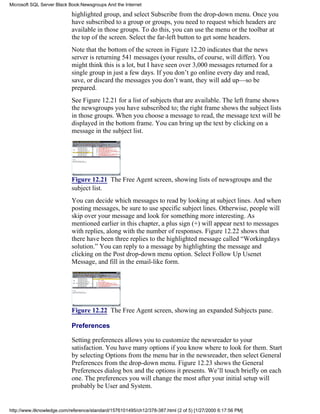 highlighted group, and select Subscribe from the drop-down menu. Once you
have subscribed to a group or groups, you need to request which headers are
available in those groups. To do this, you can use the menu or the toolbar at
the top of the screen. Select the far-left button to get some headers.
Note that the bottom of the screen in Figure 12.20 indicates that the news
server is returning 541 messages (your results, of course, will differ). You
might think this is a lot, but I have seen over 3,000 messages returned for a
single group in just a few days. If you don’t go online every day and read,
save, or discard the messages you don’t want, they will add up—so be
prepared.
See Figure 12.21 for a list of subjects that are available. The left frame shows
the newsgroups you have subscribed to; the right frame shows the subject lists
in those groups. When you choose a message to read, the message text will be
displayed in the bottom frame. You can bring up the text by clicking on a
message in the subject list.
Figure 12.21 The Free Agent screen, showing lists of newsgroups and the
subject list.
You can decide which messages to read by looking at subject lines. And when
posting messages, be sure to use specific subject lines. Otherwise, people will
skip over your message and look for something more interesting. As
mentioned earlier in this chapter, a plus sign (+) will appear next to messages
with replies, along with the number of responses. Figure 12.22 shows that
there have been three replies to the highlighted message called “Workingdays
solution.” You can reply to a message by highlighting the message and
clicking on the Post drop-down menu option. Select Follow Up Usenet
Message, and fill in the email-like form.
Figure 12.22 The Free Agent screen, showing an expanded Subjects pane.
Preferences
Setting preferences allows you to customize the newsreader to your
satisfaction. You have many options if you know where to look for them. Start
by selecting Options from the menu bar in the newsreader, then select General
Preferences from the drop-down menu. Figure 12.23 shows the General
Preferences dialog box and the options it presents. We’ll touch briefly on each
one. The preferences you will change the most after your initial setup will
probably be User and System.
Microsoft SQL Server Black Book:Newsgroups And the Internet
http://www.itknowledge.com/reference/standard/1576101495/ch12/378-387.html (2 of 5) [1/27/2000 6:17:56 PM]
 