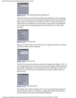 Figure 12.23 The General Preferences dialog box.
Under the System tab of the General Preferences dialog box, you can change
news servers and email servers, should you decide to use this newsreader for
email services. See Figure 12.24 for the Fonts tab. You can customize your
reader with any combination of custom fonts as long as they are installed on
your system. You can change the font of the entire browser or only of the
messages.
Figure 12.24 The Fonts tab.
Figure 12.25 shows the User tab. Here you can supply information to identify
yourself to others in the newsgroups.
Figure 12.25 The User tab.
The Dial-Up tab can be useful in an office environment (see Figure 12.26). If
your company allows you to browse the newsreader during working hours, the
newsreader will prompt you to disconnect from your ISP when you close the
reader. You can dial in, get your information, and read it offline when you
have the time.
Figure 12.26 The Dial-Up tab.
The Display tab is shown in Figure 12.27. You can use this tab to customize
the look of your reader. You can hide or display the toolbar and status bars,
and set whether you want the email address displayed.
Microsoft SQL Server Black Book:Newsgroups And the Internet
http://www.itknowledge.com/reference/standard/1576101495/ch12/378-387.html (3 of 5) [1/27/2000 6:17:56 PM]
 