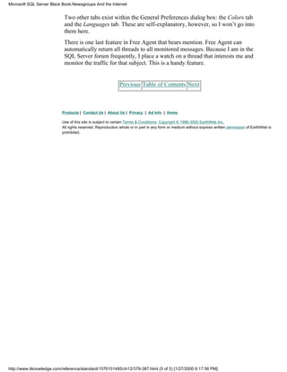 Two other tabs exist within the General Preferences dialog box: the Colors tab
and the Languages tab. These are self-explanatory, however, so I won’t go into
them here.
There is one last feature in Free Agent that bears mention. Free Agent can
automatically return all threads to all monitored messages. Because I am in the
SQL Server forum frequently, I place a watch on a thread that interests me and
monitor the traffic for that subject. This is a handy feature.
Previous Table of Contents Next
Products | Contact Us | About Us | Privacy | Ad Info | Home
Use of this site is subject to certain Terms & Conditions, Copyright © 1996-2000 EarthWeb Inc.
All rights reserved. Reproduction whole or in part in any form or medium without express written permission of EarthWeb is
prohibited.
Microsoft SQL Server Black Book:Newsgroups And the Internet
http://www.itknowledge.com/reference/standard/1576101495/ch12/378-387.html (5 of 5) [1/27/2000 6:17:56 PM]
 