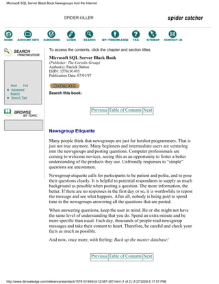 Brief Full
Advanced
Search
Search Tips
To access the contents, click the chapter and section titles.
Microsoft SQL Server Black Book
(Publisher: The Coriolis Group)
Author(s): Patrick Dalton
ISBN: 1576101495
Publication Date: 07/01/97
Search this book:
Previous Table of Contents Next
Newsgroup Etiquette
Many people think that newsgroups are just for hotshot programmers. That is
just not true anymore. Many beginners and intermediate users are venturing
into the newsgroups and posting questions. Computer professionals are
coming to welcome novices, seeing this as an opportunity to foster a better
understanding of the products they use. Unfriendly responses to “simple”
questions are uncommon.
Newsgroup etiquette calls for participants to be patient and polite, and to pose
their questions clearly. It is helpful to potential respondants to supply as much
background as possible when posting a question. The more information, the
better. If there are no responses in the first day or so, it is worthwhile to repost
the message and see what happens. After all, nobody is being paid to spend
time in the newsgroups answering all the questions that are posted.
When answering questions, keep the user in mind. He or she might not have
the same level of understanding that you do. Spend an extra minute and be
more specific than usual. Each day, thousands of people read newsgroup
messages and take their content to heart. Therefore, be careful and check your
facts as much as possible.
And now, once more, with feeling: Back up the master database!
Previous Table of Contents Next
Microsoft SQL Server Black Book:Newsgroups And the Internet
http://www.itknowledge.com/reference/standard/1576101495/ch12/387-387.html (1 of 2) [1/27/2000 6:17:57 PM]
Go!
Keyword
-----------
Go!
 