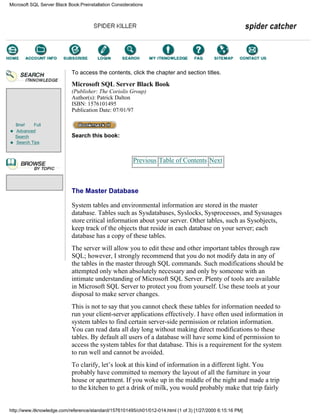 Brief Full
Advanced
Search
Search Tips
To access the contents, click the chapter and section titles.
Microsoft SQL Server Black Book
(Publisher: The Coriolis Group)
Author(s): Patrick Dalton
ISBN: 1576101495
Publication Date: 07/01/97
Search this book:
Previous Table of Contents Next
The Master Database
System tables and environmental information are stored in the master
database. Tables such as Sysdatabases, Syslocks, Sysprocesses, and Sysusages
store critical information about your server. Other tables, such as Sysobjects,
keep track of the objects that reside in each database on your server; each
database has a copy of these tables.
The server will allow you to edit these and other important tables through raw
SQL; however, I strongly recommend that you do not modify data in any of
the tables in the master through SQL commands. Such modifications should be
attempted only when absolutely necessary and only by someone with an
intimate understanding of Microsoft SQL Server. Plenty of tools are available
in Microsoft SQL Server to protect you from yourself. Use these tools at your
disposal to make server changes.
This is not to say that you cannot check these tables for information needed to
run your client-server applications effectively. I have often used information in
system tables to find certain server-side permission or relation information.
You can read data all day long without making direct modifications to these
tables. By default all users of a database will have some kind of permission to
access the system tables for that database. This is a requirement for the system
to run well and cannot be avoided.
To clarify, let’s look at this kind of information in a different light. You
probably have committed to memory the layout of all the furniture in your
house or apartment. If you woke up in the middle of the night and made a trip
to the kitchen to get a drink of milk, you would probably make that trip fairly
Microsoft SQL Server Black Book:Preinstallation Considerations
http://www.itknowledge.com/reference/standard/1576101495/ch01/012-014.html (1 of 3) [1/27/2000 6:15:16 PM]
Go!
Keyword
-----------
Go!
 