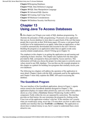 Chapter 8 Designing Databases
Chapter 9 SQL Data Definition Language
Chapter 10 SQL Data Manipulation Language
Chapter 11 Advanced SQL Queries
Chapter 12 Creating And Using Views
Chapter 13 Multiuser Considerations
Chapter 14 Database Security And Recovery
Chapter 13
Using Java To Access Databases
In this chapter you’ll begin your study of SQL database programming. To
illustrate the principles of SQL programming, I’ll present a Java application
that uses an Access database to store data in a guest book of the sort that many
people like to provide on their Web home pages. Of course, a real guest book
would have to be implemented as an applet, rather than an application, so that
it could be automatically downloaded and executed in the user’s browser.
Building the program as an application rather than an applet avoids some
security-related complications, which I’ll bring up in Chapter 14.
The emphasis in this chapter is on getting the application up and running and
explaining its basic structure. This chapter also explains how the data types
provided by SQL correspond to those provided by Access and Java. This
information will help you choose the proper Java data types to correctly access
values stored in any SQL database. You can then use the example program in
this chapter as a pattern for building Java programs that similarly access your
own databases.
The following two chapters will address the operation of the application in
more detail. Chapter 4 deals with the SQL commands used by the application,
and Chapter 5 more fully explains the JDBC API used in accessing the
database.
The GuestBook Program
The user interface of the GuestBook application, shown in Figure 1, reports
entries stored in the GuestBook database designed in Chapter 2. The
application displays its output rather primitively; each row of the Visits table is
shown as a line within a TextArea Abstract Windowing Toolkit (AWT)
component. Fields within the row are separated by semicolons. The interface
provides no Quit button; the user terminates the program by clicking on the
Close icon on the application window’s title bar. If this interface isn’t exactly
what you would enjoy using, never fear. I’ll soon show you how to add a more
suitable user interface that uses TextField s and Buttons. The application as
shown here is indeed clumsy to use, but it’s easier to understand than a more
attractive one.
Microsoft SQL Server Black Book:Using Java To Access Databases
http://www.itknowledge.com/reference/standard/1576101495/ch13/001-005.html (2 of 3) [1/27/2000 6:17:59 PM]
 
