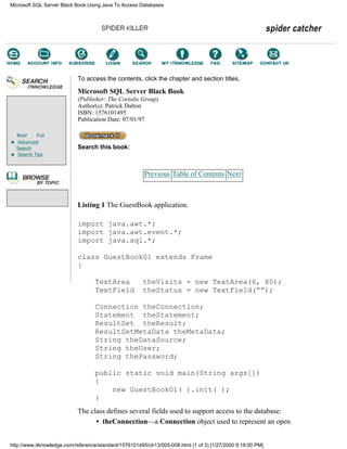 Brief Full
Advanced
Search
Search Tips
To access the contents, click the chapter and section titles.
Microsoft SQL Server Black Book
(Publisher: The Coriolis Group)
Author(s): Patrick Dalton
ISBN: 1576101495
Publication Date: 07/01/97
Search this book:
Previous Table of Contents Next
Listing 1 The GuestBook application.
import java.awt.*;
import java.awt.event.*;
import java.sql.*;
class GuestBook01 extends Frame
{
TextArea theVisits = new TextArea(6, 80);
TextField theStatus = new TextField(“”);
Connection theConnection;
Statement theStatement;
ResultSet theResult;
ResultSetMetaData theMetaData;
String theDataSource;
String theUser;
String thePassword;
public static void main(String args[])
{
new GuestBook01( ).init( );
}
The class defines several fields used to support access to the database:
• theConnection—a Connection object used to represent an open
Microsoft SQL Server Black Book:Using Java To Access Databases
http://www.itknowledge.com/reference/standard/1576101495/ch13/005-008.html (1 of 3) [1/27/2000 6:18:00 PM]
Go!
Keyword
-----------
Go!
 