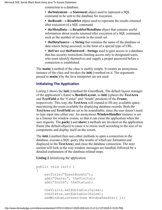 connection to a database.
• theStatement—a Statement object used to represent a SQL
command to be sent to the database for execution.
• theResult—a ResultSet object used to represent the results returned
after execution of a SQL command.
• theMetaData—a ResultSetMetaData object that contains useful
information about results returned after execution of a SQL command,
such as the number of records in the result set.
• theDataSource—a String that contains the name of the database or
data source being accessed, in the form of a special type of URL.
• theUser and thePassword—Strings used to gain access to a database
that has security restrictions limiting access only to designated users,
who must identify themselves and supply a proper password before a
connection is established.
The main( ) method of the class is starkly simple. It creates an anonymous
instance of the class and invokes the init( ) method on it. The arguments
passed to main( ) by the Java interpreter are not used.
Initializing The Application
Listing 2 shows the init( ) method for GuestBook. The default layout manager
of the application’s frame is BorderLayout, so init( ) places the TextArea
and TextField at the “Center” and “South” positions of the Frame,
respectively. This way, the TextArea will expand to fill any available space,
maximizing the room available for displaying database records. Both the
TextArea and TextField are set to be noneditable, since the user doesn’t need
to type input into either one. An anonymous WindowHandler instance is set
as a listener for window events, so that it can close the application when the
user requests. The pack( ) and show( ) methods are invoked on the application
frame (the default object) to cause it to resize itself according to the size of its
components and display itself on the screen.
The init( ) method then uses other methods to open a connection to the
database, execute a SQL query (the results of which are formatted and
displayed in the TextArea), and close the database connection. The next
section will look at the way window messages are handled, followed by a
detailed explanation of the database-related steps.
Listing 2 Initializing the application.
public void init( )
{
setTitle(“GuestBook01”);
add(“Center”, theVisits);
add(“South”, theStatus);
theVisits.setEditable(false);
theStatus.setEditable(false);
addWindowListener(new WindowHandler( ));
Microsoft SQL Server Black Book:Using Java To Access Databases
http://www.itknowledge.com/reference/standard/1576101495/ch13/005-008.html (2 of 3) [1/27/2000 6:18:00 PM]
 