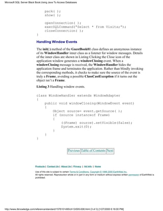 pack( );
show( );
openConnection( );
execSQLCommand(“Select * from Visits;”);
closeConnection( );
}
Handling Window Events
The init( ) method of the GuestBook01 class defines an anonymous instance
of its WindowHandler inner class as a listener for window messages. Details
of the inner class are shown in Listing Clicking the Close icon of the
application window generates a windowClosing event. When a
windowClosing message is received, the WindowHandler hides the
application frame and terminates the application. Rather than blindly invoking
the corresponding methods, it checks to make sure the source of the event is
truly a Frame, avoiding a possible ClassCastException if it turns out the
object isn’t a Frame.
Listing 3 Handling window events.
class WindowHandler extends WindowAdapter
{
public void windowClosing(WindowEvent event)
{
Object source= event.getSource( );
if (source instanceof Frame)
{
((Frame) source).setVisible(false);
System.exit(0);
}
}
}
Previous Table of Contents Next
Products | Contact Us | About Us | Privacy | Ad Info | Home
Use of this site is subject to certain Terms & Conditions, Copyright © 1996-2000 EarthWeb Inc.
All rights reserved. Reproduction whole or in part in any form or medium without express written permission of EarthWeb is
prohibited.
Microsoft SQL Server Black Book:Using Java To Access Databases
http://www.itknowledge.com/reference/standard/1576101495/ch13/005-008.html (3 of 3) [1/27/2000 6:18:00 PM]
 