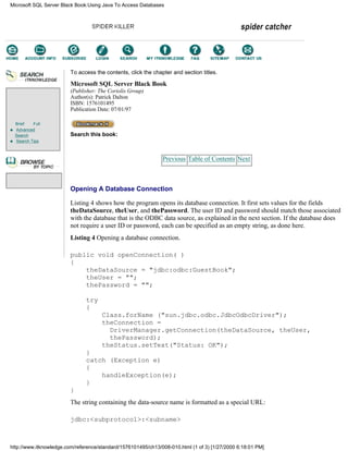 Brief Full
Advanced
Search
Search Tips
To access the contents, click the chapter and section titles.
Microsoft SQL Server Black Book
(Publisher: The Coriolis Group)
Author(s): Patrick Dalton
ISBN: 1576101495
Publication Date: 07/01/97
Search this book:
Previous Table of Contents Next
Opening A Database Connection
Listing 4 shows how the program opens its database connection. It first sets values for the fields
theDataSource, theUser, and thePassword. The user ID and password should match those associated
with the database that is the ODBC data source, as explained in the next section. If the database does
not require a user ID or password, each can be specified as an empty string, as done here.
Listing 4 Opening a database connection.
public void openConnection( )
{
theDataSource = "jdbc:odbc:GuestBook";
theUser = "";
thePassword = "";
try
{
Class.forName ("sun.jdbc.odbc.JdbcOdbcDriver");
theConnection =
DriverManager.getConnection(theDataSource, theUser,
thePassword);
theStatus.setText("Status: OK");
}
catch (Exception e)
{
handleException(e);
}
}
The string containing the data-source name is formatted as a special URL:
jdbc:<subprotocol>:<subname>
Microsoft SQL Server Black Book:Using Java To Access Databases
http://www.itknowledge.com/reference/standard/1576101495/ch13/008-010.html (1 of 3) [1/27/2000 6:18:01 PM]
Go!
Keyword
-----------
Go!
 