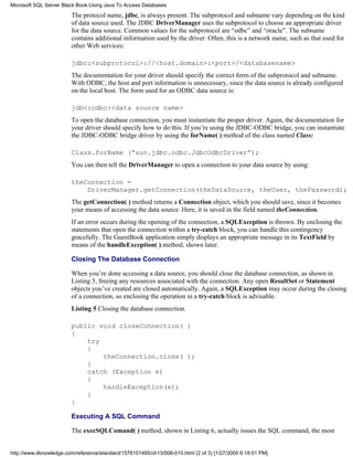 The protocol name, jdbc, is always present. The subprotocol and subname vary depending on the kind
of data source used. The JDBC DriverManager uses the subprotocol to choose an appropriate driver
for the data source. Common values for the subprotocol are “odbc” and “oracle”. The subname
contains additional information used by the driver. Often, this is a network name, such as that used for
other Web services:
jdbc:<subprotocol>://<host.domain>:<port>/<databasename>
The documentation for your driver should specify the correct form of the subprotocol and subname.
With ODBC, the host and port information is unnecessary, since the data source is already configured
on the local host. The form used for an ODBC data source is:
jdbc:odbc:<data source name>
To open the database connection, you must instantiate the proper driver. Again, the documentation for
your driver should specify how to do this. If you’re using the JDBC-ODBC bridge, you can instantiate
the JDBC-ODBC bridge driver by using the forName( ) method of the class named Class:
Class.forName (“sun.jdbc.odbc.JdbcOdbcDriver”);
You can then tell the DriverManager to open a connection to your data source by using:
theConnection =
DriverManager.getConnection(theDataSource, theUser, thePassword);
The getConnection( ) method returns a Connection object, which you should save, since it becomes
your means of accessing the data source. Here, it is saved in the field named theConnection.
If an error occurs during the opening of the connection, a SQLException is thrown. By enclosing the
statements that open the connection within a try-catch block, you can handle this contingency
gracefully. The GuestBook application simply displays an appropriate message in its TextField by
means of the handleException( ) method, shown later.
Closing The Database Connection
When you’re done accessing a data source, you should close the database connection, as shown in
Listing 5, freeing any resources associated with the connection. Any open ResultSet or Statement
objects you’ve created are closed automatically. Again, a SQLException may occur during the closing
of a connection, so enclosing the operation in a try-catch block is advisable.
Listing 5 Closing the database connection.
public void closeConnection( )
{
try
{
theConnection.close( );
}
catch (Exception e)
{
handleException(e);
}
}
Executing A SQL Command
The execSQLComand( ) method, shown in Listing 6, actually issues the SQL command, the most
Microsoft SQL Server Black Book:Using Java To Access Databases
http://www.itknowledge.com/reference/standard/1576101495/ch13/008-010.html (2 of 3) [1/27/2000 6:18:01 PM]
 