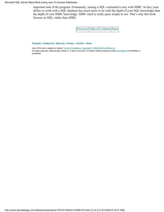 important task of the program. Fortunately, issuing a SQL command is easy with JDBC. In fact, your
ability to work with a SQL database has much more to do with the depth of your SQL knowledge than
the depth of your JDBC knowledge. JDBC itself is really quite simple to use. That’s why this book
focuses on SQL, rather than JDBC.
Previous Table of Contents Next
Products | Contact Us | About Us | Privacy | Ad Info | Home
Use of this site is subject to certain Terms & Conditions, Copyright © 1996-2000 EarthWeb Inc.
All rights reserved. Reproduction whole or in part in any form or medium without express written permission of EarthWeb is
prohibited.
Microsoft SQL Server Black Book:Using Java To Access Databases
http://www.itknowledge.com/reference/standard/1576101495/ch13/008-010.html (3 of 3) [1/27/2000 6:18:01 PM]
 