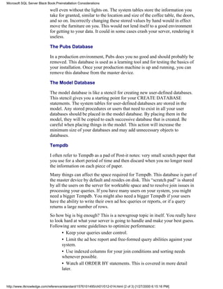 well even without the lights on. The system tables store the information you
take for granted, similar to the location and size of the coffee table, the doors,
and so on. Incorrectly changing these stored values by hand would in effect
move the furniture on you. This would not lend itself to a good environment
for getting to your data. It could in some cases crash your server, rendering it
useless.
The Pubs Database
In a production environment, Pubs does you no good and should probably be
removed. This database is used as a learning tool and for testing the basics of
your installation. Once your production machine is up and running, you can
remove this database from the master device.
The Model Database
The model database is like a stencil for creating new user-defined databases.
This stencil gives you a starting point for your CREATE DATABASE
statements. The system tables for user-defined databases are stored in the
model. Any stored procedures or users that need to exist in all your user
databases should be placed in the model database. By placing them in the
model, they will be copied to each successive database that is created. Be
careful when placing things in the model. This action will increase the
minimum size of your databases and may add unnecessary objects to
databases.
Tempdb
I often refer to Tempdb as a pad of Post-it notes: very small scratch paper that
you use for a short period of time and then discard when you no longer need
the information on each piece of paper.
Many things can affect the space required for Tempdb. This database is part of
the master device by default and resides on disk. This “scratch pad” is shared
by all the users on the server for worktable space and to resolve join issues in
processing your queries. If you have many users on your system, you might
need a bigger Tempdb. You might also need a bigger Tempdb if your users
have the ability to write their own ad hoc queries or reports, or if a query
returns a large number of rows.
So how big is big enough? This is a newsgroup topic in itself. You really have
to look hard at what your server is going to handle and make your best guess.
Following are some guidelines to optimize performance:
• Keep your queries under control.
• Limit the ad hoc report and free-formed query abilities against your
system.
• Use indexed columns for your join conditions and sorting needs
whenever possible.
• Watch all ORDER BY statements. This is covered in more detail
later.
Microsoft SQL Server Black Book:Preinstallation Considerations
http://www.itknowledge.com/reference/standard/1576101495/ch01/012-014.html (2 of 3) [1/27/2000 6:15:16 PM]
 