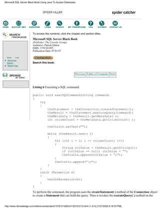 Brief Full
Advanced
Search
Search Tips
To access the contents, click the chapter and section titles.
Microsoft SQL Server Black Book
(Publisher: The Coriolis Group)
Author(s): Patrick Dalton
ISBN: 1576101495
Publication Date: 07/01/97
Search this book:
Previous Table of Contents Next
Listing 6 Executing a SQL command.
public void execSQLCommand(String command)
{
try
{
theStatement = theConnection.createStatement();
theResult = theStatement.executeQuery(command);
theMetaData = theResult.getMetaData( );
int columnCount = theMetaData.getColumnCount( );
theVisits.setText(“”);
while (theResult.next( ))
{
for (int i = 1; i <= columnCount; i++)
{
String colValue = theResult.getString(i);
if (colValue == null) colValue = “”;
theVisits.append(colValue + “;”);
}
theVisits.append(“n”);
}
}
catch (Exception e)
{
handleException(e);
}
}
To perform the command, the program uses the createStatement( ) method of the Connection object
to create a Statement that can hold the query. Then it invokes the executeQuery( ) method on the
Microsoft SQL Server Black Book:Using Java To Access Databases
http://www.itknowledge.com/reference/standard/1576101495/ch13/010-013.html (1 of 3) [1/27/2000 6:18:03 PM]
Go!
Keyword
-----------
Go!
 