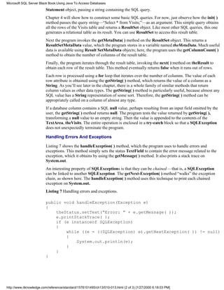 Statement object, passing a string containing the SQL query.
Chapter 4 will show how to construct some basic SQL queries. For now, just observe how the init( )
method passes the query string—“Select * from Visits;”—as an argument. This simple query obtains
all the rows of the Visits table and returns a ResultSet object. Like most other SQL queries, this one
generates a relational table as its result. You can use ResultSet to access this result table.
Next the program invokes the getMetaData( ) method on the ResultSet object. This returns a
ResultSetMetaData value, which the program stores in a variable named theMetaData. Much useful
data is available using Result SetMetaData objects; here, the program uses the getColumnCount( )
method to obtain the number of columns of the result table.
Finally, the program iterates through the result table, invoking the next( ) method on theResult to
obtain each row of the result table. This method eventually returns false when it runs out of rows.
Each row is processed using a for loop that iterates over the number of columns. The value of each
row attribute is obtained using the getString( ) method, which returns the value of a column as a
String. As you’ll see later in the chapter, there is a whole family of similar methods that return
column values as other data types. The getString( ) method is particularly useful, because almost any
SQL value has a String representation of some sort. Therefore, the getString( ) method can be
appropriately called on a column of almost any type.
If a database column contains a SQL null value, perhaps resulting from an input field omitted by the
user, the getString( ) method returns null. The program tests the value returned by getString( ),
transforming a null value to an empty string. Then the value is appended to the contents of the
TextArea, theVisits. The entire operation is enclosed in a try-catch block so that a SQLException
does not unexpectedly terminate the program.
Handling Errors And Exceptions
Listing 7 shows the handleException( ) method, which the program uses to handle errors and
exceptions. This method simply sets the status TextField to contain the error message related to the
exception, which it obtains by using the getMessage( ) method. It also prints a stack trace on
System.out.
An interesting property of SQLExceptions is that they can be chained —that is, a SQLException
can be linked to another SQLException. The getNext-Exception( ) method “walks” the exception
chain, as shown here. The handleException( ) method uses this technique to print each chained
exception on System.out.
Listing 7 Handling errors and exceptions.
public void handleException(Exception e)
{
theStatus.setText(“Error: ” + e.getMessage( ));
e.printStackTrace( );
if (e instanceof SQLException)
{
while ((e = ((SQLException) e).getNextException( )) != null)
{
System.out.println(e);
}
}
}
Microsoft SQL Server Black Book:Using Java To Access Databases
http://www.itknowledge.com/reference/standard/1576101495/ch13/010-013.html (2 of 3) [1/27/2000 6:18:03 PM]
 
