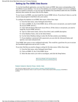 Setting Up The ODBC Data Source
To run the GuestBook application, you must first create an ODBC data source corresponding to the
GuestBook Access database. You can use the database you created in Chapter 2 (if you’re confident
that you created it correctly), or you can copy the database file (GuestBook.mdb) from the CD-ROM
directory that contains the source files for this chapter.
To use Access via ODBC, you must install the Access ODBC drivers. If you haven’t done so, use the
Access setup program to load them onto your system.
To configure the database as an ODBC data source, follow these steps:
1. From the Start menu, select Settings|Control Panel.
2. Click on ODBC-32, the 32-bit ODBC driver. (If this icon is not present, you need to install
the Access ODBC drivers.)
3. Click Add and choose Microsoft Access Driver. (If this choice is not present, you need to
install the Access ODBC drivers.)
4. Type in a data-source name, such as Guest Book, and a suitable description.
5. In the Database frame, click on the Select button.
6. Use the Select Database dialog to select the file that contains your database.
7. If your database is protected with a password, you can click the Advanced button and
specify a user name and password.
Your ODBC data source is now configured and ready. This would be a good time for you to execute
the GuestBook application and see how it works.
If you later find that you need to change a setting for this data source, follow these steps:
1. From the Start menu, select Settings|Control Panel.
2. Click on ODBC-32, the 32-bit ODBC driver.
3. Select the data source you wish to reconfigure, and click the Setup button.
Previous Table of Contents Next
Products | Contact Us | About Us | Privacy | Ad Info | Home
Use of this site is subject to certain Terms & Conditions, Copyright © 1996-2000 EarthWeb Inc.
All rights reserved. Reproduction whole or in part in any form or medium without express written permission of EarthWeb is
prohibited.
Microsoft SQL Server Black Book:Using Java To Access Databases
http://www.itknowledge.com/reference/standard/1576101495/ch13/010-013.html (3 of 3) [1/27/2000 6:18:03 PM]
 