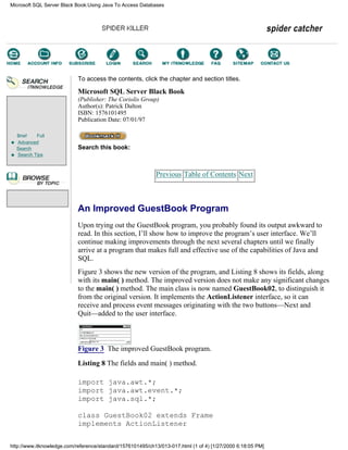 Brief Full
Advanced
Search
Search Tips
To access the contents, click the chapter and section titles.
Microsoft SQL Server Black Book
(Publisher: The Coriolis Group)
Author(s): Patrick Dalton
ISBN: 1576101495
Publication Date: 07/01/97
Search this book:
Previous Table of Contents Next
An Improved GuestBook Program
Upon trying out the GuestBook program, you probably found its output awkward to
read. In this section, I’ll show how to improve the program’s user interface. We’ll
continue making improvements through the next several chapters until we finally
arrive at a program that makes full and effective use of the capabilities of Java and
SQL.
Figure 3 shows the new version of the program, and Listing 8 shows its fields, along
with its main( ) method. The improved version does not make any significant changes
to the main( ) method. The main class is now named GuestBook02, to distinguish it
from the original version. It implements the ActionListener interface, so it can
receive and process event messages originating with the two buttons—Next and
Quit—added to the user interface.
Figure 3 The improved GuestBook program.
Listing 8 The fields and main( ) method.
import java.awt.*;
import java.awt.event.*;
import java.sql.*;
class GuestBook02 extends Frame
implements ActionListener
Microsoft SQL Server Black Book:Using Java To Access Databases
http://www.itknowledge.com/reference/standard/1576101495/ch13/013-017.html (1 of 4) [1/27/2000 6:18:05 PM]
Go!
Keyword
-----------
Go!
 