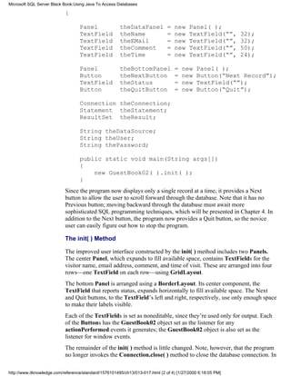 {
Panel theDataPanel = new Panel( );
TextField theName = new TextField(“”, 32);
TextField theEMail = new TextField(“”, 32);
TextField theComment = new TextField(“”, 50);
TextField theTime = new TextField(“”, 24);
Panel theBottomPanel = new Panel( );
Button theNextButton = new Button(“Next Record”);
TextField theStatus = new TextField(“”);
Button theQuitButton = new Button(“Quit”);
Connection theConnection;
Statement theStatement;
ResultSet theResult;
String theDataSource;
String theUser;
String thePassword;
public static void main(String args[])
{
new GuestBook02( ).init( );
}
Since the program now displays only a single record at a time, it provides a Next
button to allow the user to scroll forward through the database. Note that it has no
Previous button; moving backward through the database must await more
sophisticated SQL programming techniques, which will be presented in Chapter 4. In
addition to the Next button, the program now provides a Quit button, so the novice
user can easily figure out how to stop the program.
The init( ) Method
The improved user interface constructed by the init( ) method includes two Panels.
The center Panel, which expands to fill available space, contains TextFields for the
visitor name, email address, comment, and time of visit. These are arranged into four
rows—one TextField on each row—using GridLayout.
The bottom Panel is arranged using a BorderLayout. Its center component, the
TextField that reports status, expands horizontally to fill available space. The Next
and Quit buttons, to the TextField’s left and right, respectively, use only enough space
to make their labels visible.
Each of the TextFields is set as noneditable, since they’re used only for output. Each
of the Buttons has the GuestBook02 object set as the listener for any
actionPerformed events it generates; the GuestBook02 object is also set as the
listener for window events.
The remainder of the init( ) method is little changed. Note, however, that the program
no longer invokes the Connection.close( ) method to close the database connection. In
Microsoft SQL Server Black Book:Using Java To Access Databases
http://www.itknowledge.com/reference/standard/1576101495/ch13/013-017.html (2 of 4) [1/27/2000 6:18:05 PM]
 
