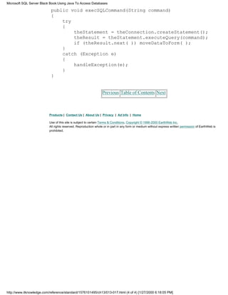 public void execSQLCommand(String command)
{
try
{
theStatement = theConnection.createStatement();
theResult = theStatement.executeQuery(command);
if (theResult.next( )) moveDataToForm( );
}
catch (Exception e)
{
handleException(e);
}
}
Previous Table of Contents Next
Products | Contact Us | About Us | Privacy | Ad Info | Home
Use of this site is subject to certain Terms & Conditions, Copyright © 1996-2000 EarthWeb Inc.
All rights reserved. Reproduction whole or in part in any form or medium without express written permission of EarthWeb is
prohibited.
Microsoft SQL Server Black Book:Using Java To Access Databases
http://www.itknowledge.com/reference/standard/1576101495/ch13/013-017.html (4 of 4) [1/27/2000 6:18:05 PM]
 