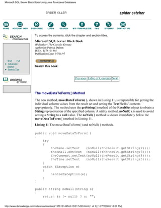Brief Full
Advanced
Search
Search Tips
To access the contents, click the chapter and section titles.
Microsoft SQL Server Black Book
(Publisher: The Coriolis Group)
Author(s): Patrick Dalton
ISBN: 1576101495
Publication Date: 07/01/97
Search this book:
Previous Table of Contents Next
The moveDataToForm( ) Method
The new method, moveDataToForm( ), shown in Listing 11, is responsible for getting the
individual column values from the result set and setting the TextFields’ contents
appropriately. The method uses the getString( ) method of the ResultSet object to obtain a
String representation of the specified column. A utility method, noNull( ), is used to avoid
setting a String to a null value. The noNull( ) method is shown immediately below the
moveDataToForm( ) method in Listing 11.
Listing 11 The moveDataToForm( ) and noNull( ) methods.
public void moveDataToForm( )
{
try
{
theName.setText (noNull(theResult.getString(2)));
theEMail.setText (noNull(theResult.getString(3)));
theComment.setText(noNull(theResult.getString(4)));
theTime.setText (noNull(theResult.getString(5)));
}
catch (Exception e)
{
handleException(e);
}
}
public String noNull(String s)
{
return (s != null) ? s: “”;
Microsoft SQL Server Black Book:Using Java To Access Databases
http://www.itknowledge.com/reference/standard/1576101495/ch13/017-020.html (1 of 3) [1/27/2000 6:18:07 PM]
Go!
Keyword
-----------
Go!
 