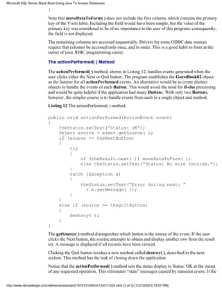 }
Note that moveDataToForm( ) does not include the first column, which contains the primary
key of the Visits table. Including the field would have been simple, but the value of the
primary key was considered to be of no importance to the user of this program; consequently,
the field is not displayed.
The remaining columns are accessed sequentially. Drivers for some ODBC data sources
require that columns be accessed only once, and in order. This is a good habit to form at the
outset of your JDBC programming career.
The actionPerformed( ) Method
The actionPerformed( ) method, shown in Listing 12, handles events generated when the
user clicks either the Next or Quit button. The program establishes the GuestBook02 object
as the listener for all actionPerformed events. An alternative would be to create distinct
objects to handle the events of each Button. This would avoid the need for if-else processing
and would be quite helpful if the application had many Buttons. With only two Buttons,
however, the simpler course is to handle events from each in a single object and method.
Listing 12 The actionPerformed( ) method.
public void actionPerformed(ActionEvent event)
{
theStatus.setText(“Status: OK”);
Object source = event.getSource( );
if (source == theNextButton)
{
try
{
if (theResult.next( )) moveDataToForm( );
else theStatus.setText(“Status: No more records.”);
}
catch (Exception e)
{
theStatus.setText(“Error during next: ”
+ e.getMessage( ));
}
}
else if (source == theQuitButton)
{
destroy( );
}
}
The getSource( ) method distinguishes which button is the source of the event. If the user
clicks the Next button, the routine attempts to obtain and display another row from the result
set. A message is displayed if all records have been viewed.
Clicking the Quit button invokes a new method called destroy( ), described in the next
section. This method has the task of closing down the application.
Notice that the actionPerformed( ) method sets the status display to Status: OK at the outset
of any requested operation. This eliminates “stale” messages caused by transient errors. If the
Microsoft SQL Server Black Book:Using Java To Access Databases
http://www.itknowledge.com/reference/standard/1576101495/ch13/017-020.html (2 of 3) [1/27/2000 6:18:07 PM]
 