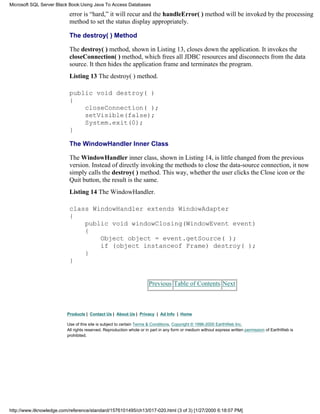 error is “hard,” it will recur and the handleError( ) method will be invoked by the processing
method to set the status display appropriately.
The destroy( ) Method
The destroy( ) method, shown in Listing 13, closes down the application. It invokes the
closeConnection( ) method, which frees all JDBC resources and disconnects from the data
source. It then hides the application frame and terminates the program.
Listing 13 The destroy( ) method.
public void destroy( )
{
closeConnection( );
setVisible(false);
System.exit(0);
}
The WindowHandler Inner Class
The WindowHandler inner class, shown in Listing 14, is little changed from the previous
version. Instead of directly invoking the methods to close the data-source connection, it now
simply calls the destroy( ) method. This way, whether the user clicks the Close icon or the
Quit button, the result is the same.
Listing 14 The WindowHandler.
class WindowHandler extends WindowAdapter
{
public void windowClosing(WindowEvent event)
{
Object object = event.getSource( );
if (object instanceof Frame) destroy( );
}
}
Previous Table of Contents Next
Products | Contact Us | About Us | Privacy | Ad Info | Home
Use of this site is subject to certain Terms & Conditions, Copyright © 1996-2000 EarthWeb Inc.
All rights reserved. Reproduction whole or in part in any form or medium without express written permission of EarthWeb is
prohibited.
Microsoft SQL Server Black Book:Using Java To Access Databases
http://www.itknowledge.com/reference/standard/1576101495/ch13/017-020.html (3 of 3) [1/27/2000 6:18:07 PM]
 