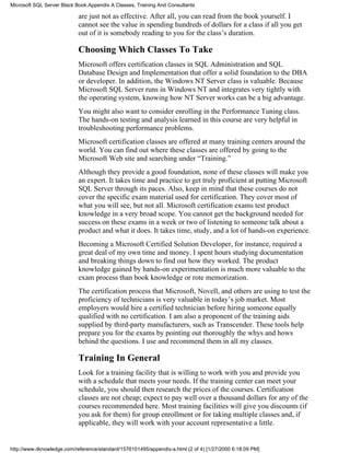 are just not as effective. After all, you can read from the book yourself. I
cannot see the value in spending hundreds of dollars for a class if all you get
out of it is somebody reading to you for the class’s duration.
Choosing Which Classes To Take
Microsoft offers certification classes in SQL Administration and SQL
Database Design and Implementation that offer a solid foundation to the DBA
or developer. In addition, the Windows NT Server class is valuable. Because
Microsoft SQL Server runs in Windows NT and integrates very tightly with
the operating system, knowing how NT Server works can be a big advantage.
You might also want to consider enrolling in the Performance Tuning class.
The hands-on testing and analysis learned in this course are very helpful in
troubleshooting performance problems.
Microsoft certification classes are offered at many training centers around the
world. You can find out where these classes are offered by going to the
Microsoft Web site and searching under “Training.”
Although they provide a good foundation, none of these classes will make you
an expert. It takes time and practice to get truly proficient at putting Microsoft
SQL Server through its paces. Also, keep in mind that these courses do not
cover the specific exam material used for certification. They cover most of
what you will see, but not all. Microsoft certification exams test product
knowledge in a very broad scope. You cannot get the background needed for
success on these exams in a week or two of listening to someone talk about a
product and what it does. It takes time, study, and a lot of hands-on experience.
Becoming a Microsoft Certified Solution Developer, for instance, required a
great deal of my own time and money. I spent hours studying documentation
and breaking things down to find out how they worked. The product
knowledge gained by hands-on experimentation is much more valuable to the
exam process than book knowledge or rote memorization.
The certification process that Microsoft, Novell, and others are using to test the
proficiency of technicians is very valuable in today’s job market. Most
employers would hire a certified technician before hiring someone equally
qualified with no certification. I am also a proponent of the training aids
supplied by third-party manufacturers, such as Transcender. These tools help
prepare you for the exams by pointing out thoroughly the whys and hows
behind the questions. I use and recommend them in all my classes.
Training In General
Look for a training facility that is willing to work with you and provide you
with a schedule that meets your needs. If the training center can meet your
schedule, you should then research the prices of the courses. Certification
classes are not cheap; expect to pay well over a thousand dollars for any of the
courses recommended here. Most training facilities will give you discounts (if
you ask for them) for group enrollment or for taking multiple classes and, if
applicable, they will work with your account representative a little.
Microsoft SQL Server Black Book:Appendix A Classes, Training And Consultants
http://www.itknowledge.com/reference/standard/1576101495/appendix-a.html (2 of 4) [1/27/2000 6:18:09 PM]
 