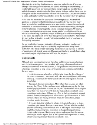 Also look for a facility that has current hardware and software; if you are
taking a class using slow hardware, the course will drag on interminably. A
comfortable classroom environment that is not crowded is a must for these
technical courses. Most training facilities let you sit in on a class for an hour or
so to get a feel for what is offered and how the class works. Ask for the chance
to sit in, and see how other students feel about the experience they are getting.
Make sure the instructor for your class knows the product. Ask the hard
questions to check whether the instructor is qualified. Find out how many
times he or she has taught the course you want to take or even the number of
courses he or she has delivered. If an instructor is new to training, you might
prefer to choose a course taught by a more seasoned instructor. Of course,
everyone must start somewhere, and novice teachers, while they might not
have a lot of teaching experience, might still bring a lot of hands-on experience
to the class. Be sure to ask about their background in the industry. Remember,
it’s easy to find instructors in today’s training market, but it is very hard to
find quality instructors.
Do not be afraid of contract instructors. Contract instructors can be a very
good resource because they have probably taught the class many times.
Instructors who travel widely delivering these classes are exposed to all sorts
of questions week-in and week-out. Chances are they have already been asked
any questions you might have and will have the answers.
Consultants
Although also a contract instructor, I am first and foremost a consultant and
have been for many years. I have worked with many other consultants and
numerous companies. With that in mind, a few guidelines to consider before
selecting a consultant to help solve a problem in your company are listed on
the next pages.
• Look for someone who takes pride in what he or she does. Some of
the better consultants I have dealt with take workmanship and pride very
seriously. This makes for better quality of work and superior product
knowledge.
• Beware of discount consultants. More often than not, you get what
you pay for. Thirty dollars an hour saved will not make up for the time
wasted paying someone to learn “on the job.” By the same token, expect
more than your money’s worth from the high-dollar consultant. Good
consultants try to give a 110 percent effort in their contract and support
roles so that each company feels it has made a good investment in their
services. If you are paying premium prices for consultants, expect
premium service in return.
• If you are deciding whether to solve a problem in-house or to hire a
consultant, you should do some research and find out what the market
pays for consulting in the technical area in which you require help. You
might find that paying for a consultant is cheaper than performing
certain tasks in-house. By the same token, understand that the tasks at
hand might require a great deal of background and experience to solve,
which would legitimately boost a consultant’s fees.
Microsoft SQL Server Black Book:Appendix A Classes, Training And Consultants
http://www.itknowledge.com/reference/standard/1576101495/appendix-a.html (3 of 4) [1/27/2000 6:18:09 PM]
 