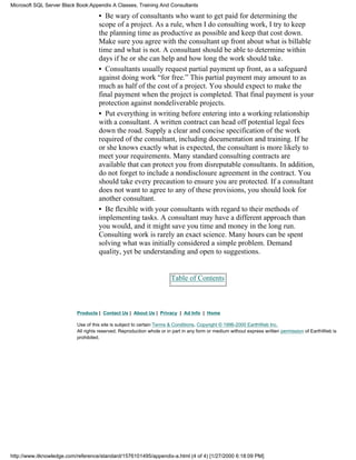 • Be wary of consultants who want to get paid for determining the
scope of a project. As a rule, when I do consulting work, I try to keep
the planning time as productive as possible and keep that cost down.
Make sure you agree with the consultant up front about what is billable
time and what is not. A consultant should be able to determine within
days if he or she can help and how long the work should take.
• Consultants usually request partial payment up front, as a safeguard
against doing work “for free.” This partial payment may amount to as
much as half of the cost of a project. You should expect to make the
final payment when the project is completed. That final payment is your
protection against nondeliverable projects.
• Put everything in writing before entering into a working relationship
with a consultant. A written contract can head off potential legal fees
down the road. Supply a clear and concise specification of the work
required of the consultant, including documentation and training. If he
or she knows exactly what is expected, the consultant is more likely to
meet your requirements. Many standard consulting contracts are
available that can protect you from disreputable consultants. In addition,
do not forget to include a nondisclosure agreement in the contract. You
should take every precaution to ensure you are protected. If a consultant
does not want to agree to any of these provisions, you should look for
another consultant.
• Be flexible with your consultants with regard to their methods of
implementing tasks. A consultant may have a different approach than
you would, and it might save you time and money in the long run.
Consulting work is rarely an exact science. Many hours can be spent
solving what was initially considered a simple problem. Demand
quality, yet be understanding and open to suggestions.
Table of Contents
Products | Contact Us | About Us | Privacy | Ad Info | Home
Use of this site is subject to certain Terms & Conditions, Copyright © 1996-2000 EarthWeb Inc.
All rights reserved. Reproduction whole or in part in any form or medium without express written permission of EarthWeb is
prohibited.
Microsoft SQL Server Black Book:Appendix A Classes, Training And Consultants
http://www.itknowledge.com/reference/standard/1576101495/appendix-a.html (4 of 4) [1/27/2000 6:18:09 PM]
 