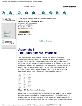Brief Full
Advanced
Search
Search Tips
To access the contents, click the chapter and section titles.
Microsoft SQL Server Black Book
(Publisher: The Coriolis Group)
Author(s): Patrick Dalton
ISBN: 1576101495
Publication Date: 07/01/97
Search this book:
Table of Contents
Appendix B
The Pubs Sample Database
The Pubs database is a collection of tables and data that is installed
automatically when you install Microsoft SQL Server. See Figure B.1 for a
graphic representation of the Pubs sample database. In this book, I have
suggested that you remove this database from your production servers after
installation, because it is not required. For development servers, however, I
usually leave the Pubs database intact so that I have a common point of
reference on each server. This point of reference can be used to test the
functions involved in the client/server communication process.
Figure B.1 The Pubs sample database.
I have used the Pubs database for the examples in this book so that all readers
have a common data set to run the examples against. Destroying the data in
this database will have no adverse effect on your server, so you can use it in a
learning situation without fearing that you might destroy something important.
Microsoft SQL Server Black Book:Appendix B The Pubs Sample Database
http://www.itknowledge.com/reference/standard/1576101495/appendix-b.html (1 of 2) [1/27/2000 6:18:12 PM]
Go!
Keyword
-----------
Go!
 