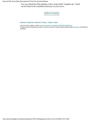 You can rebuild the Pubs database with a script called “instpubs.sql,” which
can be found in the installation directory on your server.
Table of Contents
Products | Contact Us | About Us | Privacy | Ad Info | Home
Use of this site is subject to certain Terms & Conditions, Copyright © 1996-2000 EarthWeb Inc.
All rights reserved. Reproduction whole or in part in any form or medium without express written permission of EarthWeb is
prohibited.
Microsoft SQL Server Black Book:Appendix B The Pubs Sample Database
http://www.itknowledge.com/reference/standard/1576101495/appendix-b.html (2 of 2) [1/27/2000 6:18:12 PM]
 