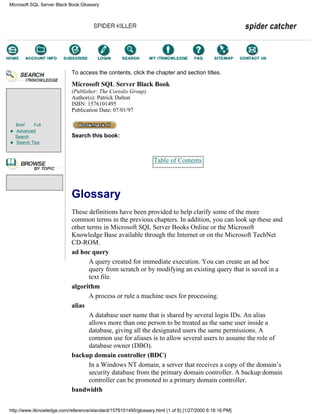Brief Full
Advanced
Search
Search Tips
To access the contents, click the chapter and section titles.
Microsoft SQL Server Black Book
(Publisher: The Coriolis Group)
Author(s): Patrick Dalton
ISBN: 1576101495
Publication Date: 07/01/97
Search this book:
Table of Contents
Glossary
These definitions have been provided to help clarify some of the more
common terms in the previous chapters. In addition, you can look up these and
other terms in Microsoft SQL Server Books Online or the Microsoft
Knowledge Base available through the Internet or on the Microsoft TechNet
CD-ROM.
ad hoc query
A query created for immediate execution. You can create an ad hoc
query from scratch or by modifying an existing query that is saved in a
text file.
algorithm
A process or rule a machine uses for processing.
alias
A database user name that is shared by several login IDs. An alias
allows more than one person to be treated as the same user inside a
database, giving all the designated users the same permissions. A
common use for aliases is to allow several users to assume the role of
database owner (DBO).
backup domain controller (BDC)
In a Windows NT domain, a server that receives a copy of the domain’s
security database from the primary domain controller. A backup domain
controller can be promoted to a primary domain controller.
bandwidth
Microsoft SQL Server Black Book:Glossary
http://www.itknowledge.com/reference/standard/1576101495/glossary.html (1 of 8) [1/27/2000 6:18:16 PM]
Go!
Keyword
-----------
Go!
 