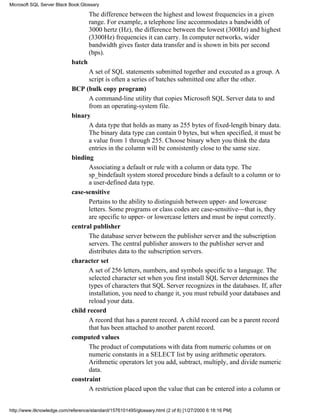 The difference between the highest and lowest frequencies in a given
range. For example, a telephone line accommodates a bandwidth of
3000 hertz (Hz), the difference between the lowest (300Hz) and highest
(3300Hz) frequencies it can carry. In computer networks, wider
bandwidth gives faster data transfer and is shown in bits per second
(bps).
batch
A set of SQL statements submitted together and executed as a group. A
script is often a series of batches submitted one after the other.
BCP (bulk copy program)
A command-line utility that copies Microsoft SQL Server data to and
from an operating-system file.
binary
A data type that holds as many as 255 bytes of fixed-length binary data.
The binary data type can contain 0 bytes, but when specified, it must be
a value from 1 through 255. Choose binary when you think the data
entries in the column will be consistently close to the same size.
binding
Associating a default or rule with a column or data type. The
sp_bindefault system stored procedure binds a default to a column or to
a user-defined data type.
case-sensitive
Pertains to the ability to distinguish between upper- and lowercase
letters. Some programs or class codes are case-sensitive—that is, they
are specific to upper- or lowercase letters and must be input correctly.
central publisher
The database server between the publisher server and the subscription
servers. The central publisher answers to the publisher server and
distributes data to the subscription servers.
character set
A set of 256 letters, numbers, and symbols specific to a language. The
selected character set when you first install SQL Server determines the
types of characters that SQL Server recognizes in the databases. If, after
installation, you need to change it, you must rebuild your databases and
reload your data.
child record
A record that has a parent record. A child record can be a parent record
that has been attached to another parent record.
computed values
The product of computations with data from numeric columns or on
numeric constants in a SELECT list by using arithmetic operators.
Arithmetic operators let you add, subtract, multiply, and divide numeric
data.
constraint
A restriction placed upon the value that can be entered into a column or
Microsoft SQL Server Black Book:Glossary
http://www.itknowledge.com/reference/standard/1576101495/glossary.html (2 of 8) [1/27/2000 6:18:16 PM]
 
