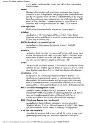 a row. Values can be equal to, greater than, or less than. A constraint
limits the input.
cursor
Database objects with which applications manipulate data by rows
instead of by sets. Using cursors, multiple operations can be performed
row-by-row against a result set with or without returning to the original
table. For example, a cursor can generate a list of all user-defined table
names within a database. Cursors are extremely powerful when
combined with stored procedures and the EXECUTE statement.
data replication
Distributing data automatically between one or more servers.
database
A collection of information, data tables, and other objects that are
organized and presented to serve a specific purpose, such as facilitation
of searching and sorting data.
DBMS (Database Management System)
An application that manages the data and structures that hold
information.
deadlock
A situation that arises when two users, each having a lock on one piece
of data, attempt to acquire a lock on the other’s piece. Each user waits
for the other to release his or her lock. SQL Server detects deadlocks
and kills one user’s process, returning error code 1205.
device
A file in which a database is stored. A database can be stored on several
different devices. The two types of devices are database devices, which
store databases, and dump devices, which store backups of a database.
distribution server
In replication, the server containing the distribution database. The
distribution server receives all changes to published data, stores the
changes in its distribution database, and when appropriate, transmits
them to subscription servers. The distribution server can be the same
computer that is acting as the publication server, or a different computer.
DMO (distributed management object)
An object exposed by Microsoft SQL Server that is used in the
management of SQL Server and not data manipulation on SQL Server.
Also can be used in creating your own Microsoft SQL Server
management tools written in other object-oriented languages.
DTC (Distributed Transaction Coordinator)
An application that coordinates transactions across a network of
Windows NT- and Windows 95-based systems. With DTC, SQL Server
can update data that resides on two or more SQL Server systems.
FAT (file allocation table)
A method for managing disk storage. A FAT file system is used by an
operating system to keep track of various segments of disk space.
Microsoft SQL Server Black Book:Glossary
http://www.itknowledge.com/reference/standard/1576101495/glossary.html (3 of 8) [1/27/2000 6:18:16 PM]
 