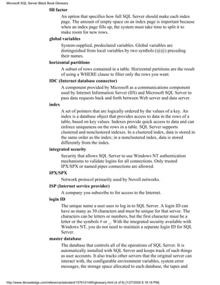fill factor
An option that specifies how full SQL Server should make each index
page. The amount of empty space on an index page is important because
when an index page fills up, the system must take time to split it to
make room for new rows.
global variables
System-supplied, predeclared variables. Global variables are
distinguished from local variables by two symbols (@@) preceding
their names.
horizontal partitions
A subset of rows contained in a table. Horizontal partitions are the result
of using a WHERE clause to filter only the rows you want.
IDC (Internet database connector)
A component provided by Microsoft as a communications component
used by Internet Information Server (IIS) and Microsoft SQL Server to
pass data requests back and forth between Web server and data server.
index
A set of pointers that are logically ordered by the values of a key. An
index is a database object that provides access to data in the rows of a
table, based on key values. Indexes provide quick access to data and can
enforce uniqueness on the rows in a table. SQL Server supports
clustered and nonclustered indexes. In a clustered index, data is stored in
the same order as the index; in a nonclustered index, data is stored
differently from the index.
integrated security
Security that allows SQL Server to use Windows NT authentication
mechanisms to validate logins for all connections. Only trusted
IPX/SPX or named pipes connections are allowed.
IPX/SPX
Network protocol primarily used by Novell networks.
ISP (Internet service provider)
A company you subscribe to for access to the Internet.
login ID
The unique name a user uses to log in to SQL Server. A login ID can
have as many as 30 characters and must be unique for that server. The
characters can be letters or numbers, but the first character must be a
letter or the symbols # or _. With the integrated security available with
Windows NT, you do not need to maintain a separate login ID for SQL
Server.
master database
The database that controls all of the operations of SQL Server. It is
automatically installed with SQL Server and keeps track of such things
as user accounts. It also tracks other servers that the original server can
interact with, the configurable environment variables, system error
messages, the storage space allocated to each database, the tapes and
Microsoft SQL Server Black Book:Glossary
http://www.itknowledge.com/reference/standard/1576101495/glossary.html (4 of 8) [1/27/2000 6:18:16 PM]
 